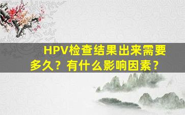 HPV检查结果出来需要多久？有什么影响因素？