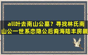 all叶去南山公墓？寻找林氏南山公一世系恋隐公后裔海陆丰房親的启事