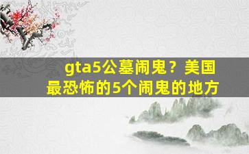 gta5公墓闹鬼？美国最恐怖的5个闹鬼的地方