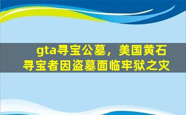 gta寻宝公墓，美国黄石寻宝者因盗墓面临牢狱之灾