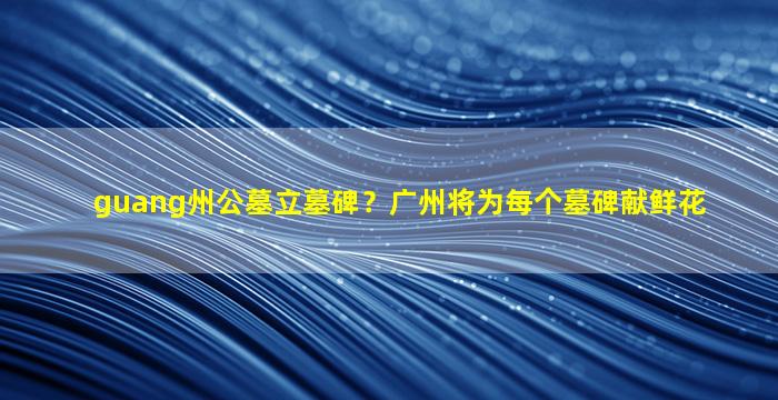 guang州公墓立墓碑？广州将为每个墓碑献鲜花