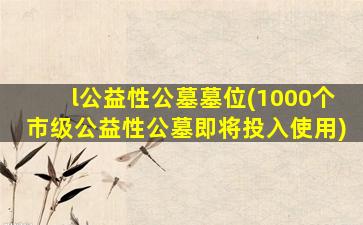 l公益性公墓墓位(1000个市级公益性公墓即将投入使用)