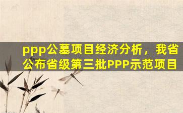 ppp公墓项目经济分析，我省公布省级第三批PPP示范项目