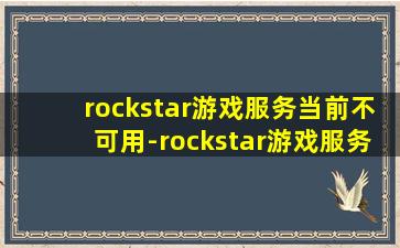 rockstar游戏服务当前不可用-rockstar游戏服务当前不可用请返回grand