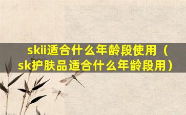 skii适合什么年龄段使用（sk护肤品适合什么年龄段用）
