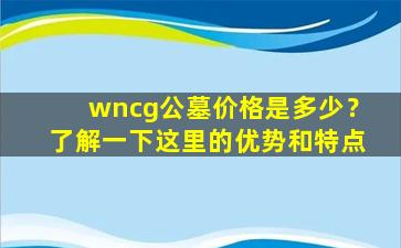 wncg公墓价格是多少？了解一下这里的优势和特点