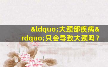 “大颈部疾病”只会导致大颈吗？