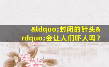 “封闭的针头”会让人们吓人吗？
