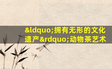 “拥有无形的文化遗产”动物茶艺术