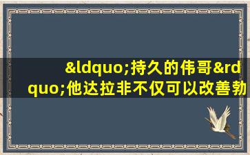 “持久的伟哥”他达拉非不仅可以改善勃起，而且有4个意外的好处
