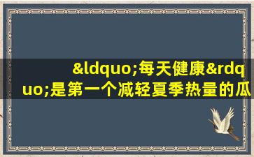 “每天健康”是第一个减轻夏季热量的瓜，清除热量并去除潮湿