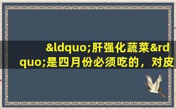 “肝强化蔬菜”是四月份必须吃的，对皮肤进行解毒，滋养皮肤，帮助睡眠和减少火，特别适合妇女和儿童
