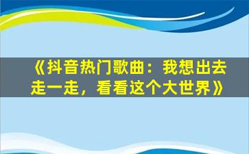 《抖音热门歌曲：我想出去走一走，看看这个大世界》