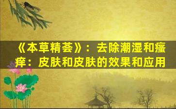 《本草精荟》：去除潮湿和瘙痒：皮肤和皮肤的效果和应用