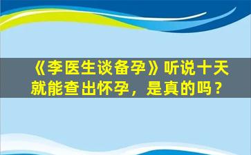 《李医生谈备孕》听说十天就能查出怀孕，是真的吗？