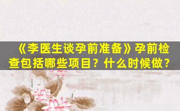 《李医生谈孕前准备》孕前检查包括哪些项目？什么时候做？