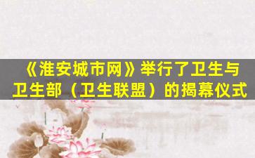 《淮安城市网》举行了卫生与卫生部（卫生联盟）的揭幕仪式