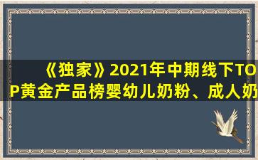 《独家》2021年中期线下TOP黄金产品榜婴幼儿奶粉、成人奶粉公布