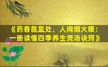 《药香氤氲处，人间烟火暖：一册读懂四季养生煲汤诀窍》