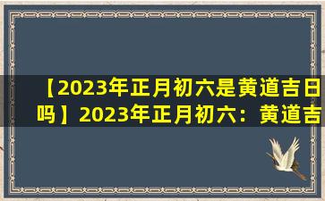【2023年正月初六是黄道吉日吗】2023年正月初六：黄道吉日吗？