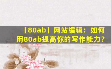 【80ab】网站编辑：如何用80ab提高你的写作能力？