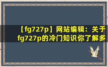 【fg727p】网站编辑：关于fg727p的冷门知识你了解多少？