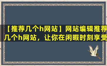 【推荐几个h网站】网站编辑推荐几个h网站，让你在闲暇时刻享受快乐时光！