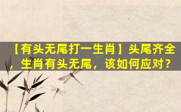 【有头无尾打一生肖】头尾齐全，生肖有头无尾，该如何应对？