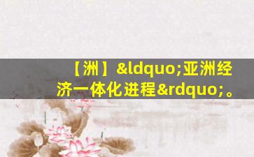 【洲】“亚洲经济一体化进程”。