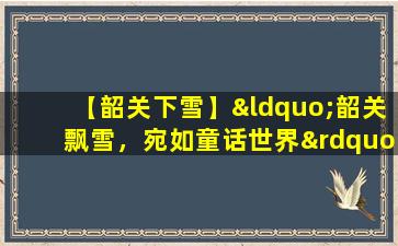 【韶关下雪】“韶关飘雪，宛如童话世界”。