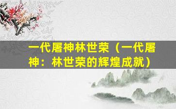 一代屠神林世荣（一代屠神：林世荣的辉煌成就）