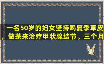 一名50岁的妇女坚持喝夏季草皮，做茶来治疗甲状腺结节。三个月后发生了什么？