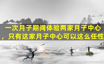 一次月子期间体验两家月子中心，只有这家月子中心可以这么任性