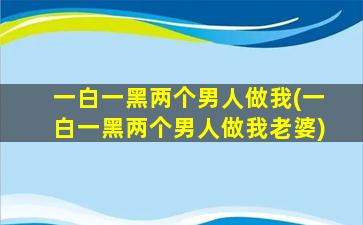 一白一黑两个男人做我(一白一黑两个男人做我老婆)