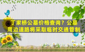 丁家桥公墓价格查询？公墓周边道路将采取临时交通管制