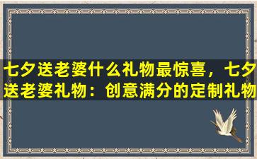 七夕送老婆什么礼物最惊喜，七夕送老婆礼物：创意满分的定制礼物