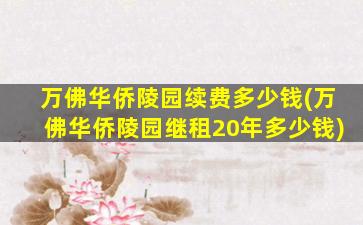 万佛华侨陵园续费多少钱(万佛华侨陵园继租20年多少钱)