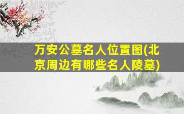 万安公墓名人位置图(北京周边有哪些名人陵墓)