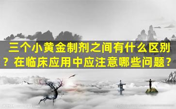三个小黄金制剂之间有什么区别？在临床应用中应注意哪些问题？