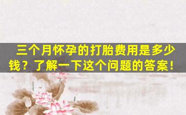 三个月怀孕的打胎费用是多少钱？了解一下这个问题的答案！