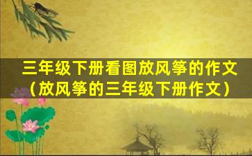 三年级下册看图放风筝的作文（放风筝的三年级下册作文）