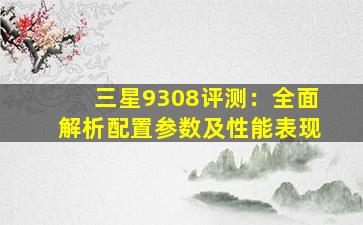 三星9308评测：全面解析配置参数及性能表现