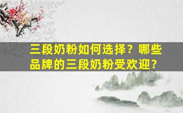 三段奶粉如何选择？哪些品牌的三段奶粉受欢迎？