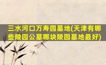 三水河口万寿园墓地(天津有哪些陵园公墓哪块陵园墓地最好)
