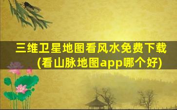 三维卫星地图看风水免费下载(看山脉地图app哪个好)