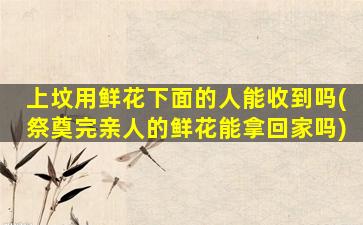 上坟用鲜花下面的人能收到吗(祭奠完亲人的鲜花能拿回家吗)