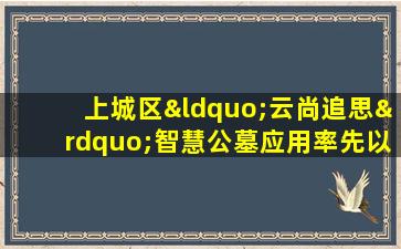 上城区“云尚追思”智慧公墓应用率先以数字化手段系统推动“文明祭扫”实现