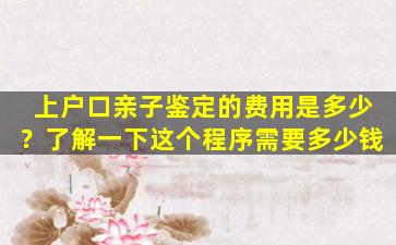 上户口亲子鉴定的费用是多少？了解一下这个程序需要多少钱
