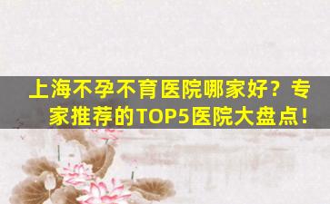 上海不孕不育医院哪家好？专家推荐的TOP5医院大盘点！