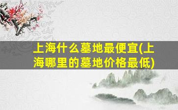上海什么墓地最便宜(上海哪里的墓地价格最低)
